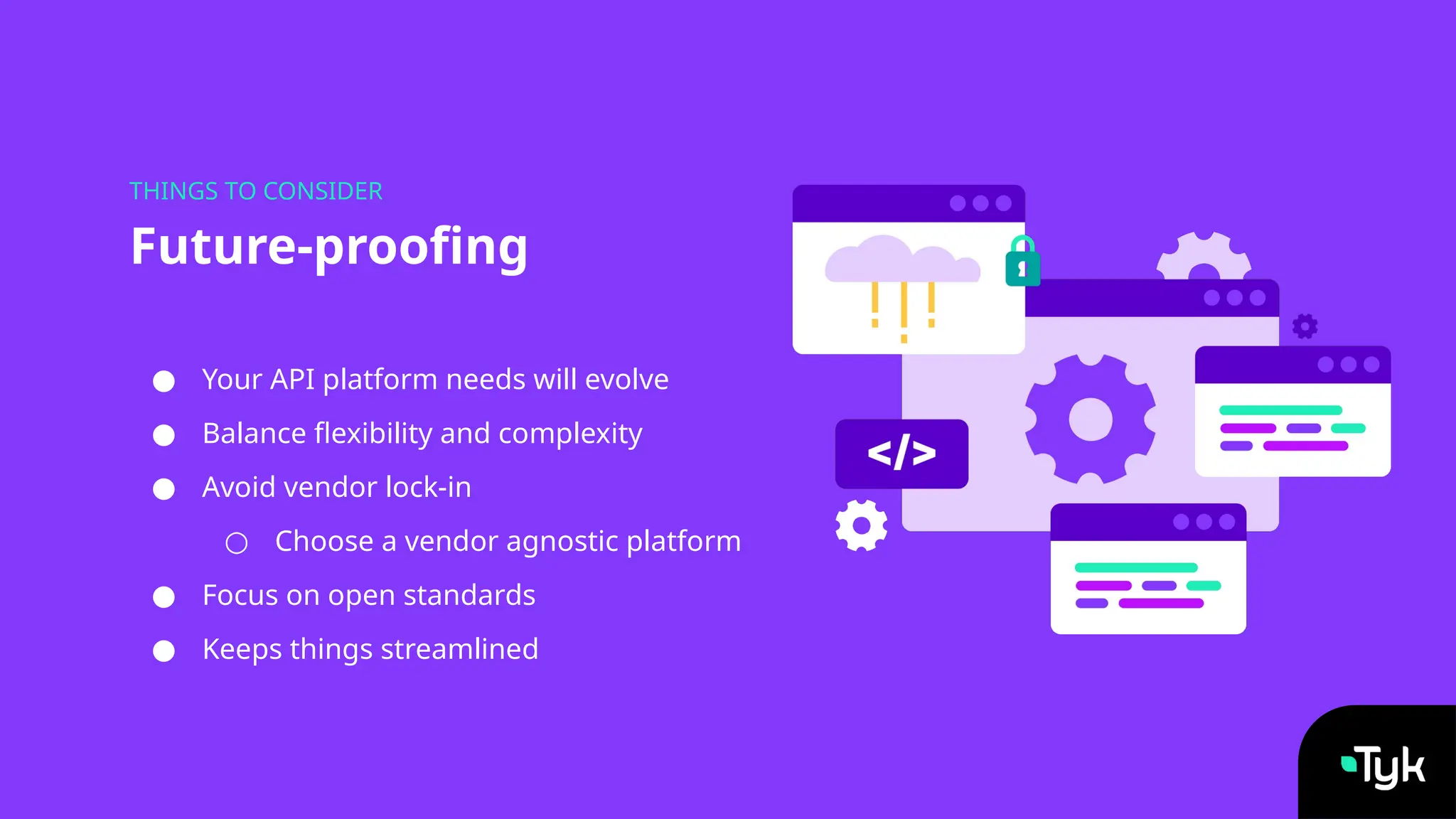 ● Your API platform needs will evolve
● Balance flexibility and complexity
● Avoid vendor lock-in
○ Choose a vendor agnostic platform
● Focus on open standards
● Keeps things streamlined
Future-proofing
THINGS TO CONSIDER
 