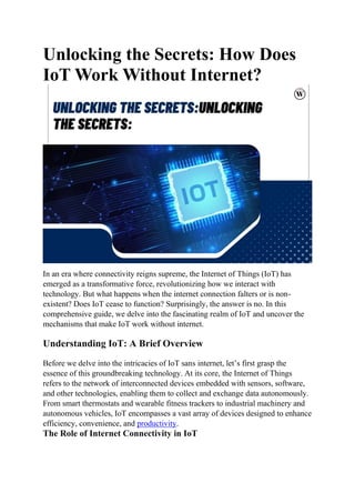 Unlocking the Secrets: How Does
IoT Work Without Internet?
In an era where connectivity reigns supreme, the Internet of Things (IoT) has
emerged as a transformative force, revolutionizing how we interact with
technology. But what happens when the internet connection falters or is non-
existent? Does IoT cease to function? Surprisingly, the answer is no. In this
comprehensive guide, we delve into the fascinating realm of IoT and uncover the
mechanisms that make IoT work without internet.
Understanding IoT: A Brief Overview
Before we delve into the intricacies of IoT sans internet, let’s first grasp the
essence of this groundbreaking technology. At its core, the Internet of Things
refers to the network of interconnected devices embedded with sensors, software,
and other technologies, enabling them to collect and exchange data autonomously.
From smart thermostats and wearable fitness trackers to industrial machinery and
autonomous vehicles, IoT encompasses a vast array of devices designed to enhance
efficiency, convenience, and productivity.
The Role of Internet Connectivity in IoT
 