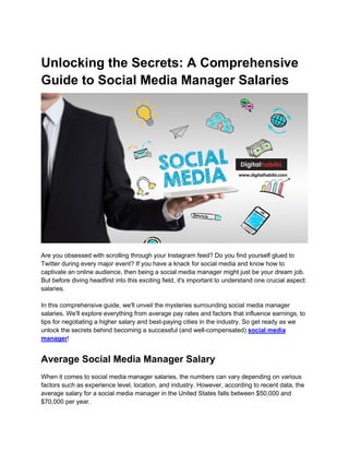 Unlocking the Secrets: A Comprehensive
Guide to Social Media Manager Salaries
Are you obsessed with scrolling through your Instagram feed? Do you find yourself glued to
Twitter during every major event? If you have a knack for social media and know how to
captivate an online audience, then being a social media manager might just be your dream job.
But before diving headfirst into this exciting field, it's important to understand one crucial aspect:
salaries.
In this comprehensive guide, we'll unveil the mysteries surrounding social media manager
salaries. We'll explore everything from average pay rates and factors that influence earnings, to
tips for negotiating a higher salary and best-paying cities in the industry. So get ready as we
unlock the secrets behind becoming a successful (and well-compensated) social media
manager!
Average Social Media Manager Salary
When it comes to social media manager salaries, the numbers can vary depending on various
factors such as experience level, location, and industry. However, according to recent data, the
average salary for a social media manager in the United States falls between $50,000 and
$70,000 per year.
 