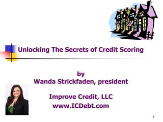 1
Unlocking The Secrets of Credit Scoring
by
Wanda Strickfaden, president
Improve Credit, LLC
www.ICDebt.com
 