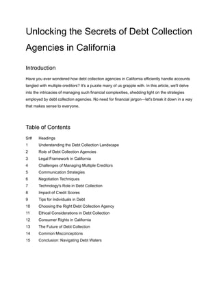 Unlocking the Secrets of Debt Collection
Agencies in California
Introduction
Have you ever wondered how debt collection agencies in California efficiently handle accounts
tangled with multiple creditors? It's a puzzle many of us grapple with. In this article, we'll delve
into the intricacies of managing such financial complexities, shedding light on the strategies
employed by debt collection agencies. No need for financial jargon—let's break it down in a way
that makes sense to everyone.
Table of Contents
Sr# Headings
1 Understanding the Debt Collection Landscape
2 Role of Debt Collection Agencies
3 Legal Framework in California
4 Challenges of Managing Multiple Creditors
5 Communication Strategies
6 Negotiation Techniques
7 Technology's Role in Debt Collection
8 Impact of Credit Scores
9 Tips for Individuals in Debt
10 Choosing the Right Debt Collection Agency
11 Ethical Considerations in Debt Collection
12 Consumer Rights in California
13 The Future of Debt Collection
14 Common Misconceptions
15 Conclusion: Navigating Debt Waters
 