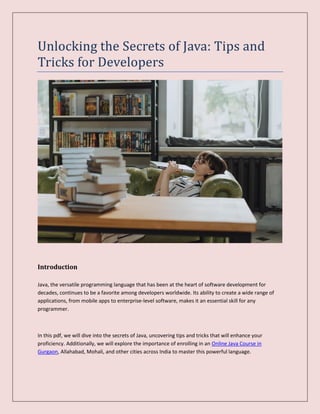 Unlocking the Secrets of Java: Tips and
Tricks for Developers
Introduction
Java, the versatile programming language that has been at the heart of software development for
decades, continues to be a favorite among developers worldwide. Its ability to create a wide range of
applications, from mobile apps to enterprise-level software, makes it an essential skill for any
programmer.
In this pdf, we will dive into the secrets of Java, uncovering tips and tricks that will enhance your
proficiency. Additionally, we will explore the importance of enrolling in an Online Java Course in
Gurgaon, Allahabad, Mohali, and other cities across India to master this powerful language.
 