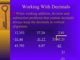 Working With Decimals
When working addition, division and
subtraction problems that contain decimals
always keep the decimals in vertical
alignment.
12.353 37.24 2.01
+31.44 - 31.17 21 42.21
43.793 6.07 -42
21
-21
 