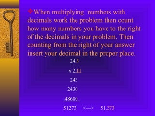When multiplying numbers with
decimals work the problem then count
how many numbers you have to the right
of the decimals in your problem. Then
counting from the right of your answer
insert your decimal in the proper place.
24.3
x 2.11
243
2430
48600
51273 <—> 51.273
 