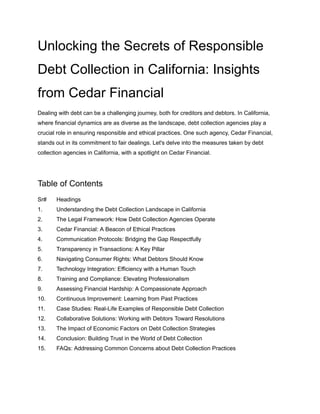 Unlocking the Secrets of Responsible
Debt Collection in California: Insights
from Cedar Financial
Dealing with debt can be a challenging journey, both for creditors and debtors. In California,
where financial dynamics are as diverse as the landscape, debt collection agencies play a
crucial role in ensuring responsible and ethical practices. One such agency, Cedar Financial,
stands out in its commitment to fair dealings. Let's delve into the measures taken by debt
collection agencies in California, with a spotlight on Cedar Financial.
Table of Contents
Sr# Headings
1. Understanding the Debt Collection Landscape in California
2. The Legal Framework: How Debt Collection Agencies Operate
3. Cedar Financial: A Beacon of Ethical Practices
4. Communication Protocols: Bridging the Gap Respectfully
5. Transparency in Transactions: A Key Pillar
6. Navigating Consumer Rights: What Debtors Should Know
7. Technology Integration: Efficiency with a Human Touch
8. Training and Compliance: Elevating Professionalism
9. Assessing Financial Hardship: A Compassionate Approach
10. Continuous Improvement: Learning from Past Practices
11. Case Studies: Real-Life Examples of Responsible Debt Collection
12. Collaborative Solutions: Working with Debtors Toward Resolutions
13. The Impact of Economic Factors on Debt Collection Strategies
14. Conclusion: Building Trust in the World of Debt Collection
15. FAQs: Addressing Common Concerns about Debt Collection Practices
 