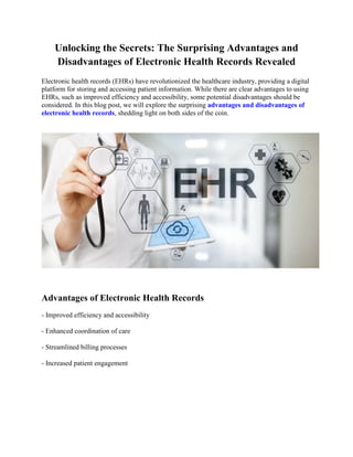 Unlocking the Secrets: The Surprising Advantages and
Disadvantages of Electronic Health Records Revealed
Electronic health records (EHRs) have revolutionized the healthcare industry, providing a digital
platform for storing and accessing patient information. While there are clear advantages to using
EHRs, such as improved efficiency and accessibility, some potential disadvantages should be
considered. In this blog post, we will explore the surprising advantages and disadvantages of
electronic health records, shedding light on both sides of the coin.
Advantages of Electronic Health Records
- Improved efficiency and accessibility
- Enhanced coordination of care
- Streamlined billing processes
- Increased patient engagement
 