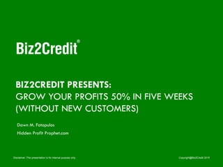 Disclaimer: This presentation is for internal purpose only. Copyright@Biz2Credit 2015
BIZ2CREDIT PRESENTS:
GROW YOUR PROFITS 50% IN FIVE WEEKS
(WITHOUT NEW CUSTOMERS)
Dawn M. Fotopulos
Hidden Profit Prophet.com
 