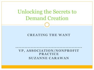 Creating the want,[object Object],--------------------------------------------VP, Association/nonprofit practice,[object Object],Suzanne carawan,[object Object],Unlocking the Secrets to Demand Creation,[object Object]
