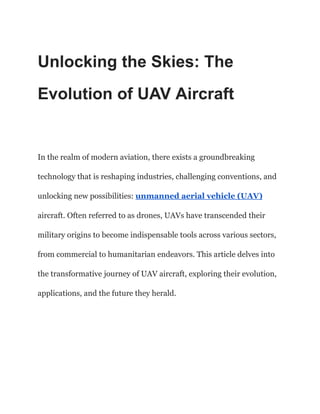Unlocking the Skies: The
Evolution of UAV Aircraft
In the realm of modern aviation, there exists a groundbreaking
technology that is reshaping industries, challenging conventions, and
unlocking new possibilities: unmanned aerial vehicle (UAV)
aircraft. Often referred to as drones, UAVs have transcended their
military origins to become indispensable tools across various sectors,
from commercial to humanitarian endeavors. This article delves into
the transformative journey of UAV aircraft, exploring their evolution,
applications, and the future they herald.
 