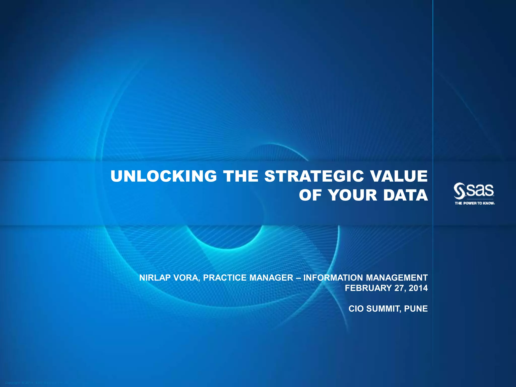 UNLOCKING THE STRATEGIC VALUE
OF YOUR DATA

NIRLAP VORA, PRACTICE MANAGER – INFORMATION MANAGEMENT
FEBRUARY 27, 2014
CIO SUMMIT, PUNE

C op yr i g h t © 2 0 1 4 , S A S I n s t i t u t e I n c . A l l r i g h t s r es er v e d .

 