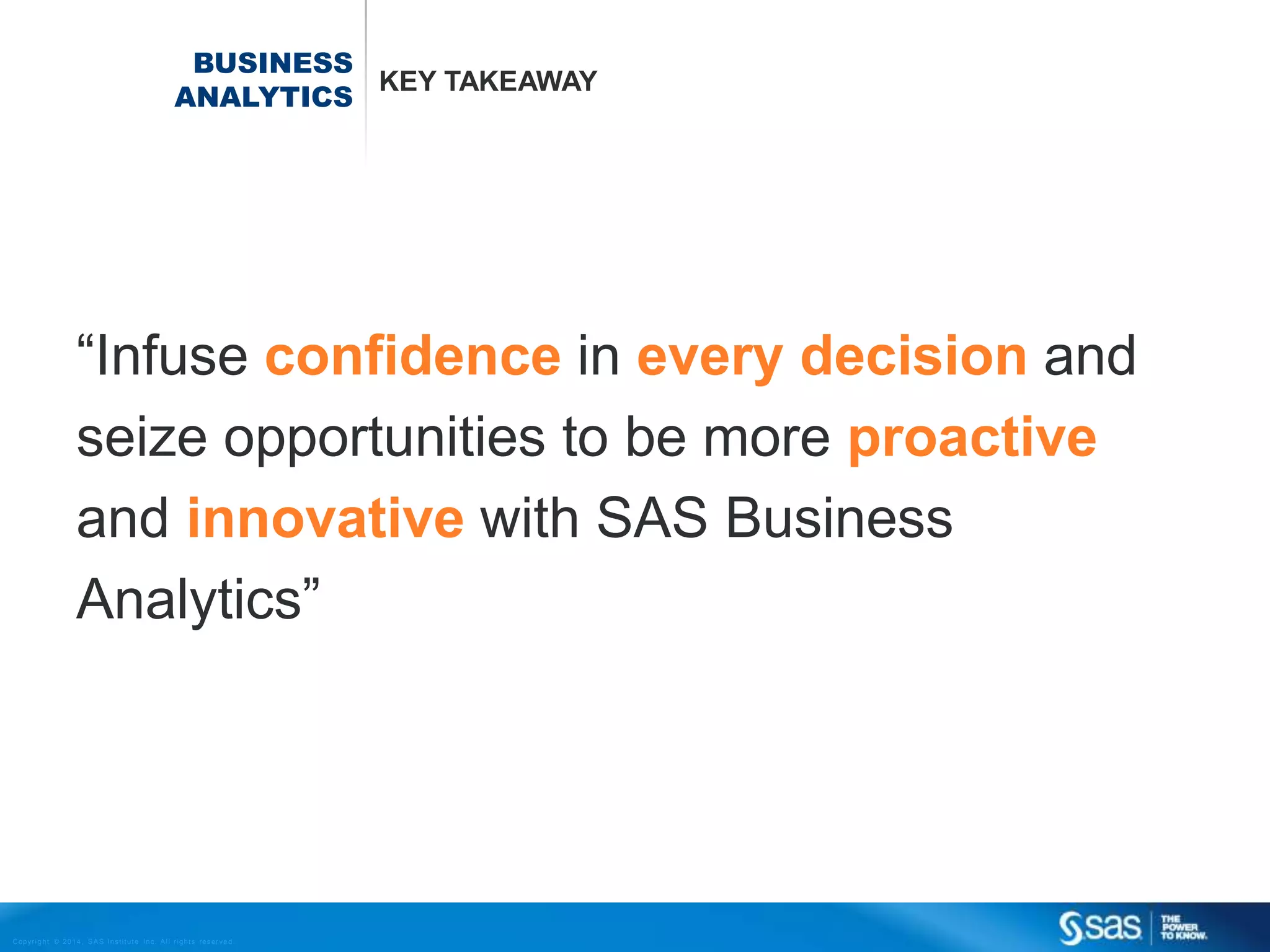 BUSINESS
KEY TAKEAWAY
ANALYTICS

“Infuse confidence in every decision and
seize opportunities to be more proactive
and innovative with SAS Business
Analytics”

C op yr i g h t © 2 0 1 4 , S A S I n s t i t u t e I n c . A l l r i g h t s r es er v e d .

 