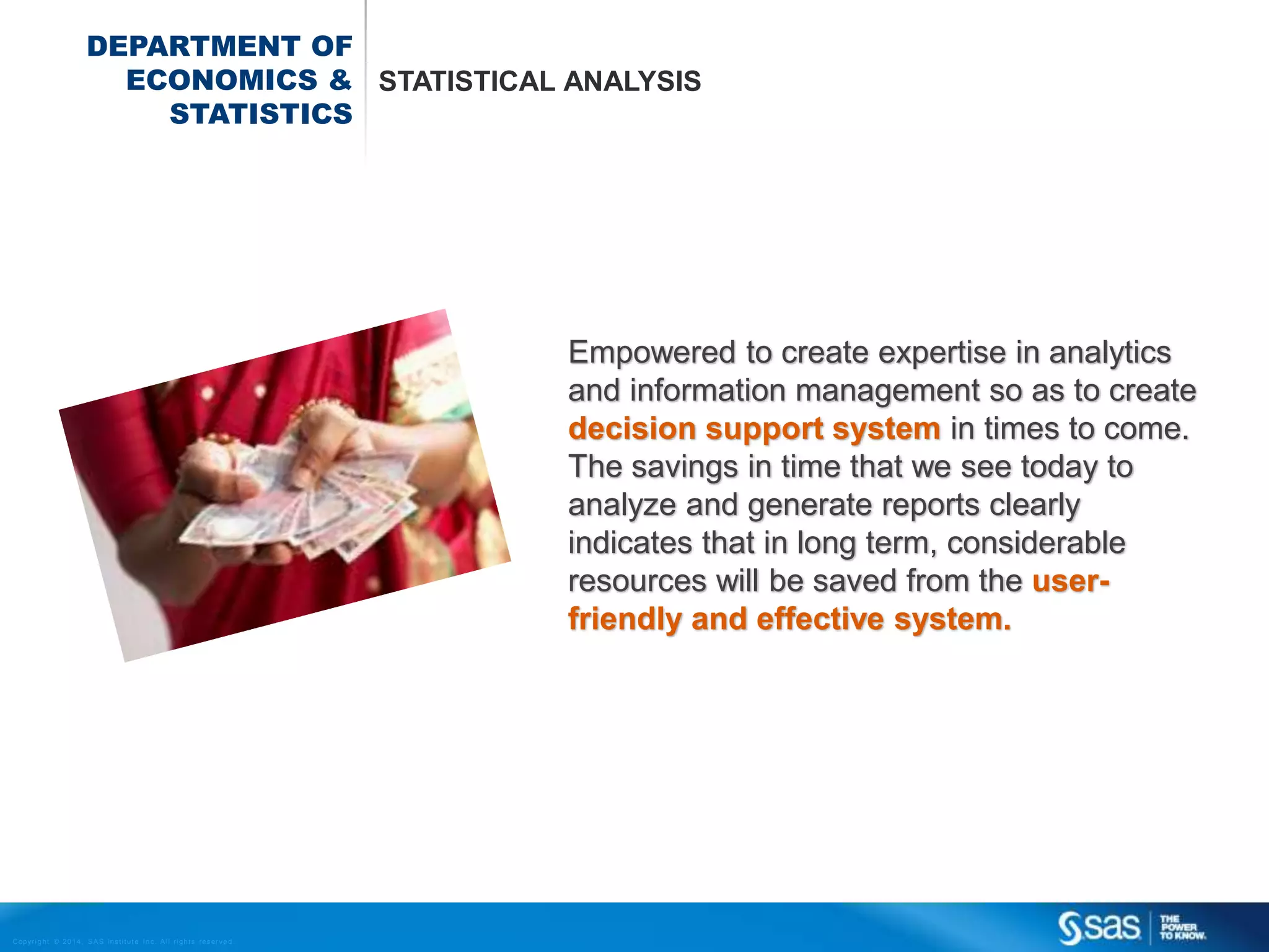 DEPARTMENT OF
ECONOMICS & STATISTICAL ANALYSIS
STATISTICS

Empowered to create expertise in analytics
and information management so as to create
decision support system in times to come.
The savings in time that we see today to
analyze and generate reports clearly
indicates that in long term, considerable
resources will be saved from the userfriendly and effective system.

C op yr i g h t © 2 0 1 4 , S A S I n s t i t u t e I n c . A l l r i g h t s r es er v e d .

 