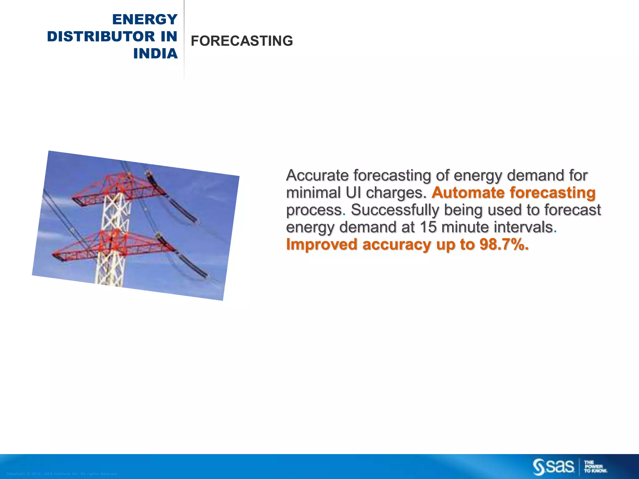 ENERGY
DISTRIBUTOR IN FORECASTING
INDIA

Accurate forecasting of energy demand for
minimal UI charges. Automate forecasting
process. Successfully being used to forecast
energy demand at 15 minute intervals.
Improved accuracy up to 98.7%.

C op yr i g h t © 2 0 1 4 , S A S I n s t i t u t e I n c . A l l r i g h t s r es er v e d .

 