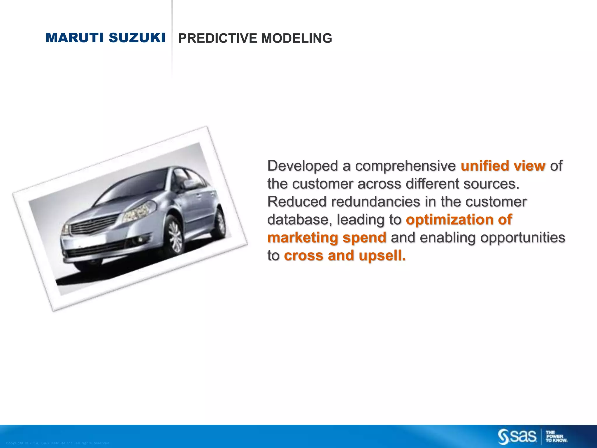 MARUTI SUZUKI PREDICTIVE MODELING

Developed a comprehensive unified view of
the customer across different sources.
Reduced redundancies in the customer
database, leading to optimization of
marketing spend and enabling opportunities
to cross and upsell.

C op yr i g h t © 2 0 1 4 , S A S I n s t i t u t e I n c . A l l r i g h t s r es er v e d .

 