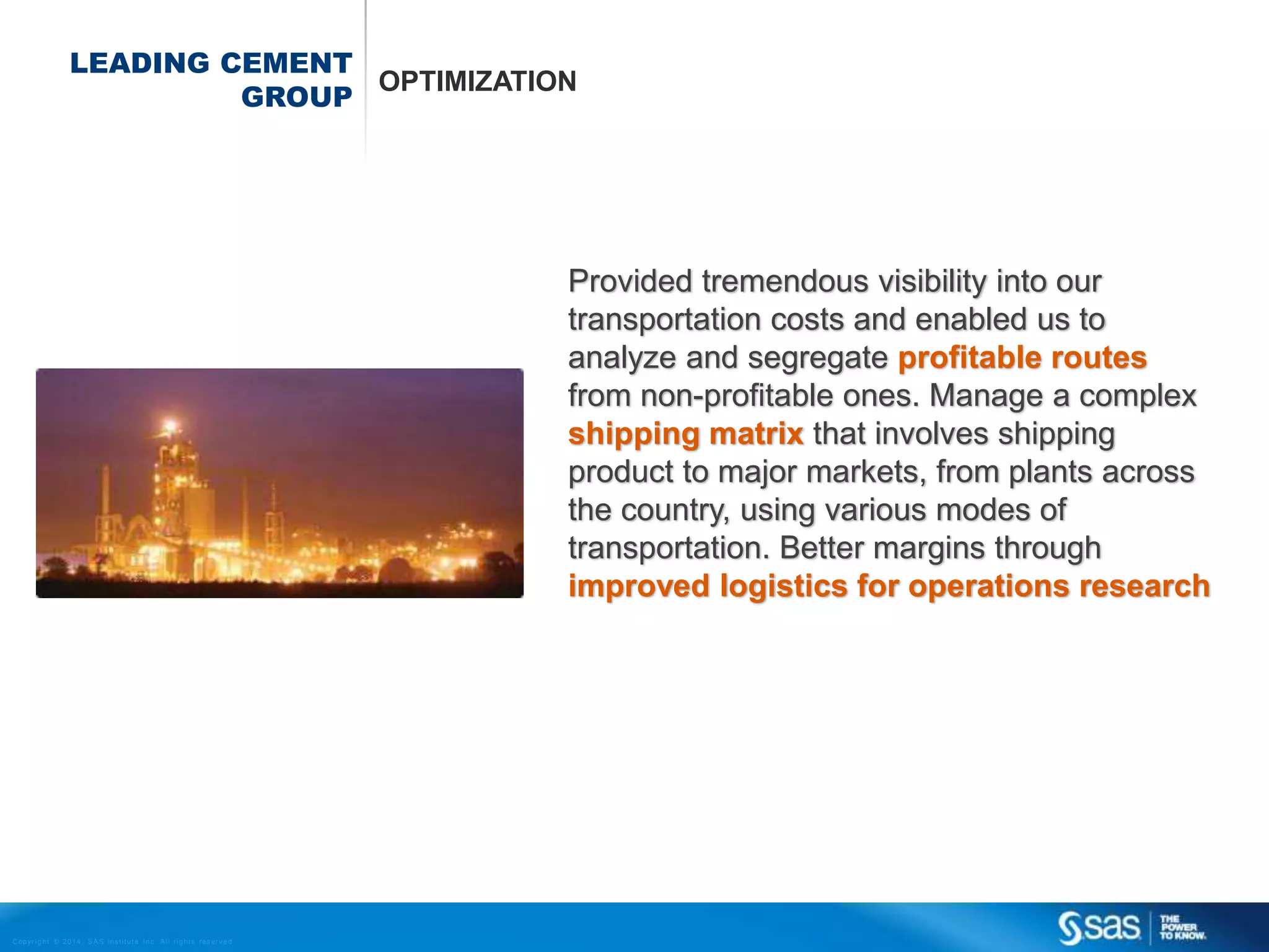LEADING CEMENT
OPTIMIZATION
GROUP

Provided tremendous visibility into our
transportation costs and enabled us to
analyze and segregate profitable routes
from non-profitable ones. Manage a complex
shipping matrix that involves shipping
product to major markets, from plants across
the country, using various modes of
transportation. Better margins through
improved logistics for operations research

C op yr i g h t © 2 0 1 4 , S A S I n s t i t u t e I n c . A l l r i g h t s r es er v e d .

 