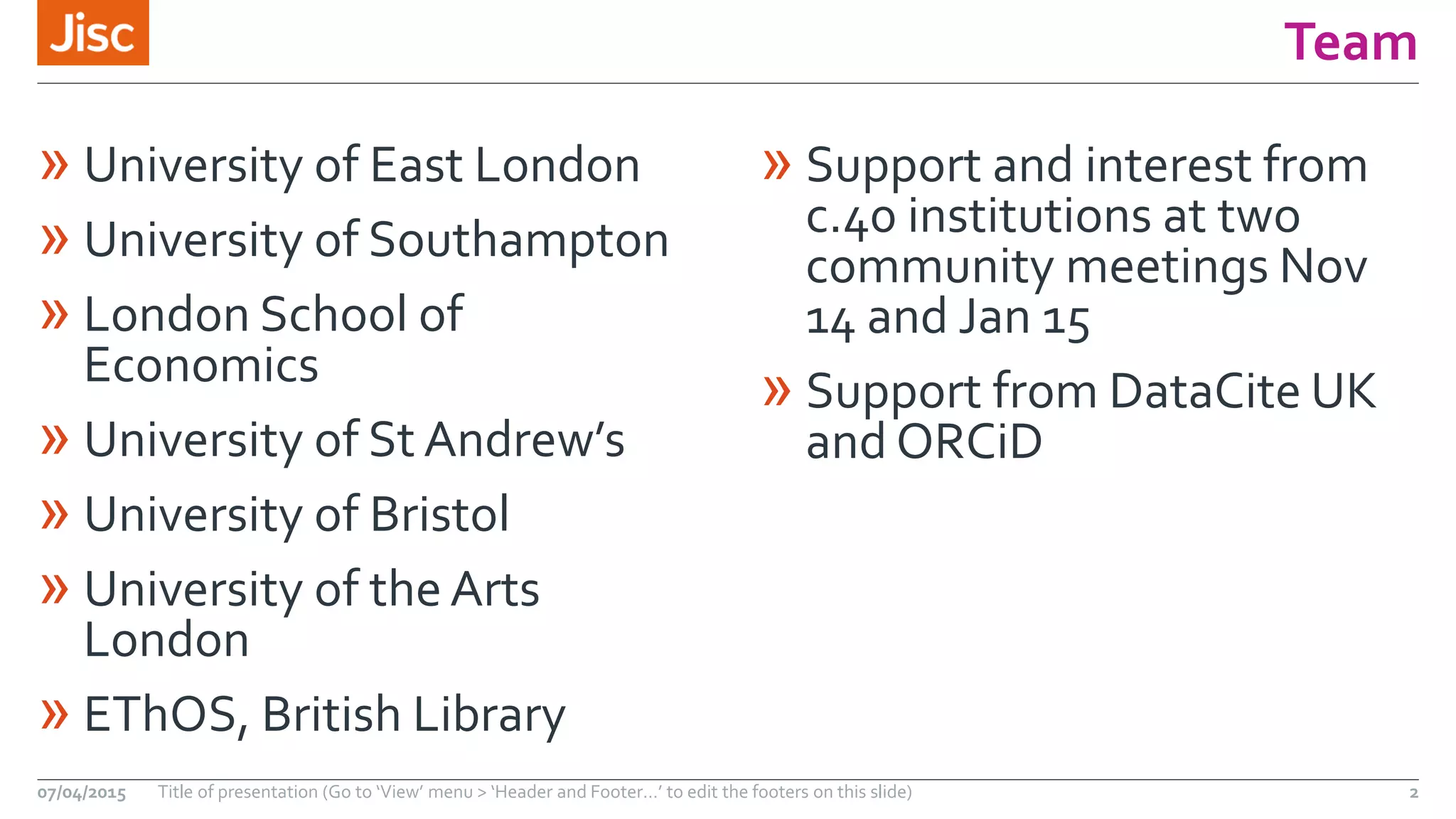Team
» University of East London
» University of Southampton
» London School of
Economics
» University of St Andrew’s
» University of Bristol
» University of the Arts
London
» EThOS, British Library
» Support and interest from
c.40 institutions at two
community meetings Nov
14 and Jan 15
» Support from DataCite UK
and ORCiD
07/04/2015 Title of presentation (Go to ‘View’ menu > ‘Header and Footer…’ to edit the footers on this slide) 2
 