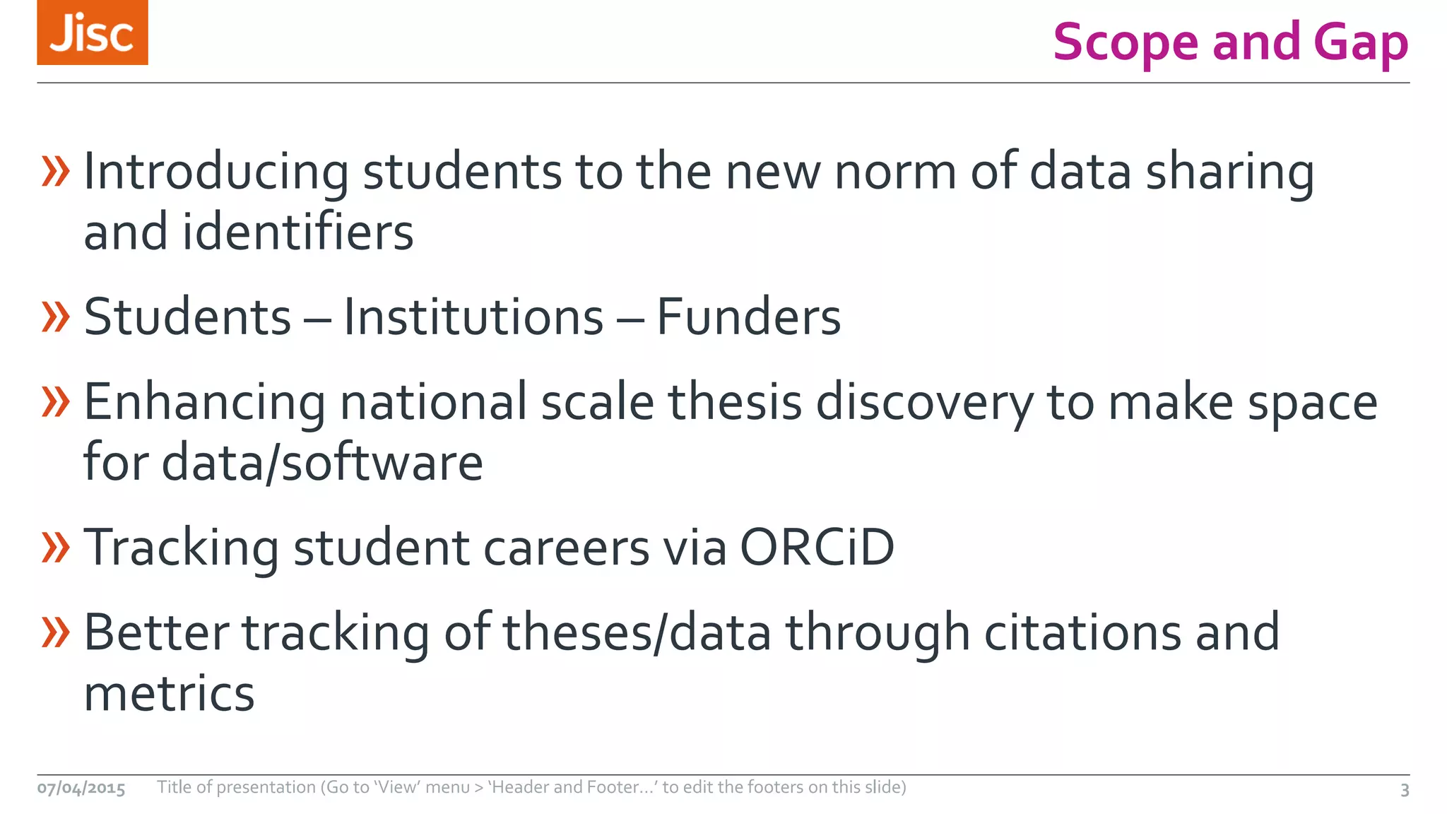 Scope and Gap
»Introducing students to the new norm of data sharing
and identifiers
»Students – Institutions – Funders
»Enhancing national scale thesis discovery to make space
for data/software
»Tracking student careers via ORCiD
»Better tracking of theses/data through citations and
metrics
07/04/2015 Title of presentation (Go to ‘View’ menu > ‘Header and Footer…’ to edit the footers on this slide) 3
 