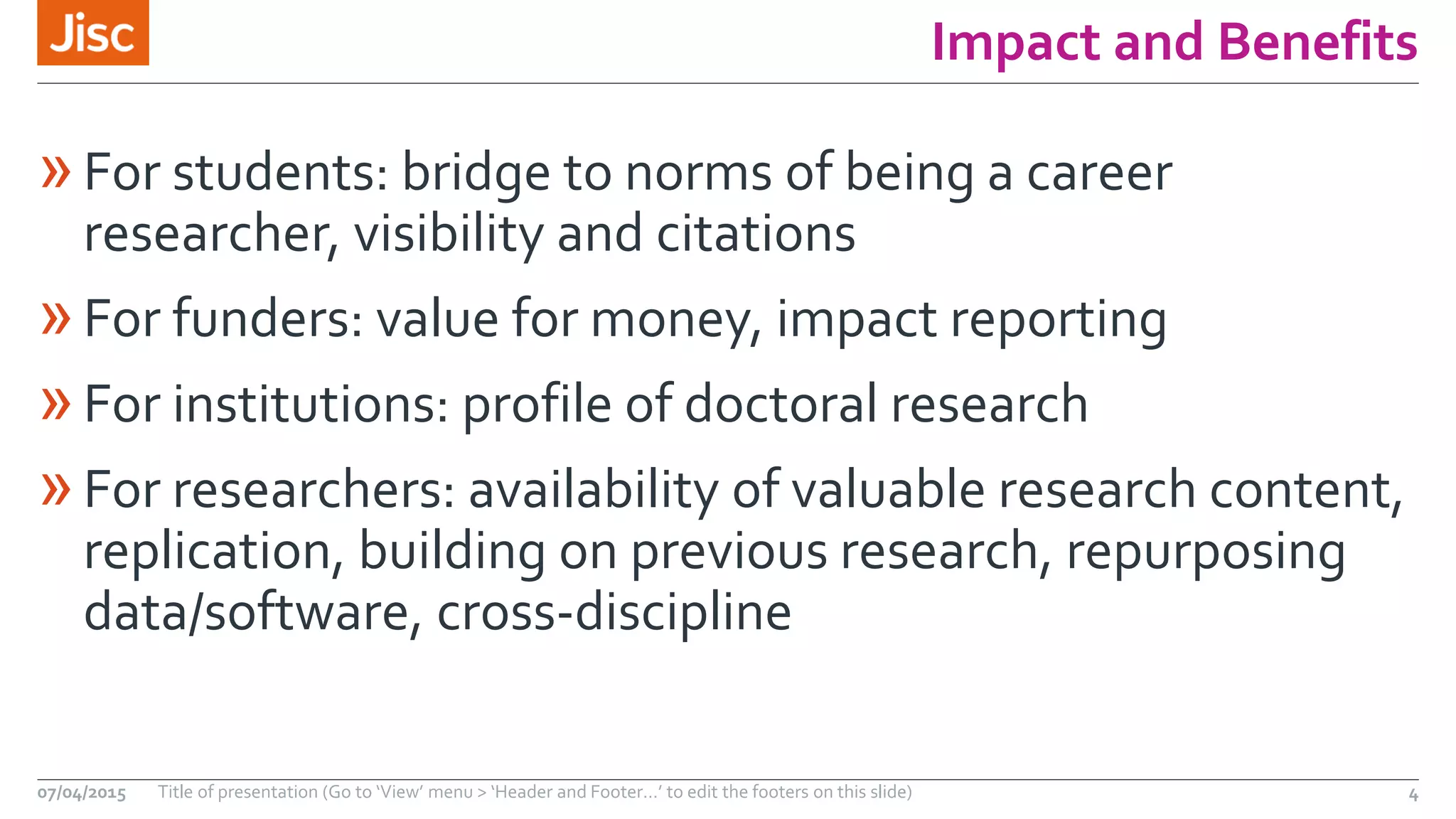 Impact and Benefits
»For students: bridge to norms of being a career
researcher, visibility and citations
»For funders: value for money, impact reporting
»For institutions: profile of doctoral research
»For researchers: availability of valuable research content,
replication, building on previous research, repurposing
data/software, cross-discipline
07/04/2015 Title of presentation (Go to ‘View’ menu > ‘Header and Footer…’ to edit the footers on this slide) 4
 
