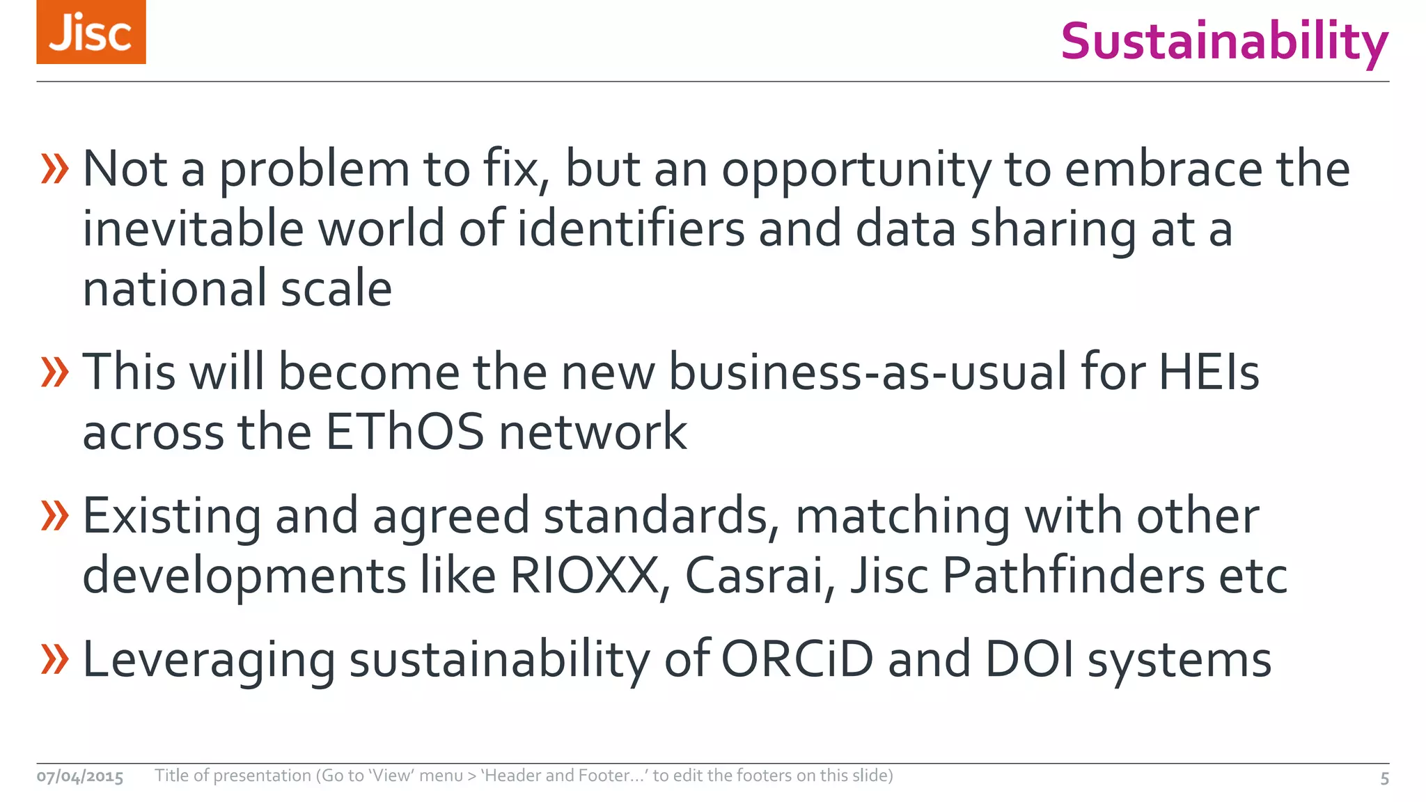 Sustainability
»Not a problem to fix, but an opportunity to embrace the
inevitable world of identifiers and data sharing at a
national scale
»This will become the new business-as-usual for HEIs
across the EThOS network
»Existing and agreed standards, matching with other
developments like RIOXX, Casrai, Jisc Pathfinders etc
»Leveraging sustainability of ORCiD and DOI systems
07/04/2015 Title of presentation (Go to ‘View’ menu > ‘Header and Footer…’ to edit the footers on this slide) 5
 