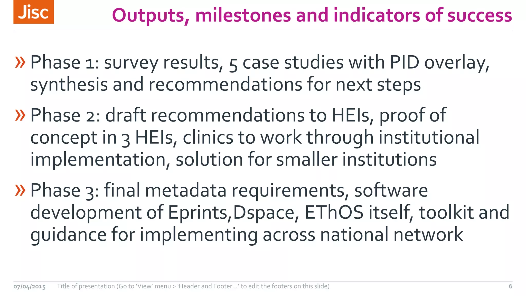 Outputs, milestones and indicators of success
»Phase 1: survey results, 5 case studies with PID overlay,
synthesis and recommendations for next steps
»Phase 2: draft recommendations to HEIs, proof of
concept in 3 HEIs, clinics to work through institutional
implementation, solution for smaller institutions
»Phase 3: final metadata requirements, software
development of Eprints,Dspace, EThOS itself, toolkit and
guidance for implementing across national network
07/04/2015 Title of presentation (Go to ‘View’ menu > ‘Header and Footer…’ to edit the footers on this slide) 6
 