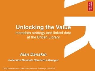 Unlocking the Value
metadata strategy and linked data
at the British Library
Alan Danskin
Collection Metadata Standards Manager
CIGS Metadata and Linked Data Seminar, Edinburgh 12/9/2016
 