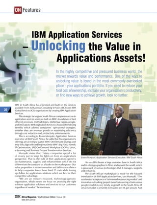 ON Features



                       IBM Application Services
             – Unlocking the Value in
                   Applications Assets!
                                                   In the highly competitive and pressured business world, the
                                                   market rewards value and performance. One of the keys to
                                                   unlocking value is found in the most commonly overlooked
                                                   place - your applications portfolio. If you need to reduce your
                                                   total cost of ownership, increase your organisation’s productivity,
                                                   or find new ways to achieve growth, look no further.

     IBM in South Africa has extended and built on the services
     available from its Business Consulting Services (BCS) and IBM
30   Global Services (IGS) organisations by creating IBM Application
     Services.
         This strategic focus gives South African companies access to
     application services solutions built on IBM’s foundation of best
     of breed processes, methodologies, intellectual capital, people,
     and innovation. IBM Application Services is focussed on driving
     benefits which address companies’ operational strategies;
     whether they are revenue growth or maximizing efficiency
     through cost reduction and productivity enhancements.
         This is according to Evans Munyuki, Application Services
     executive at IBM South Africa; he adds that his organisation’s
     offerings are an integral part of IBM’s On Demand Strategy, and
     they fully align with and help maximise IBM’s Big Plays, namely
     IT Optimisation, SAP On Demand Workplace (ODW), Linux,
                            ,
     e-Learning and Business Process Transformation Services.
         Munyuki states that, “Many companies spend a lot
     of money just to keep the lights on from an applications
                                                                        Evans Munyuki, Application Services Executive, IBM South Africa
     perspective. That is, the bulk of their applications spend is
     on maintenance, support, and enhancements which do not                 He says IBM boasts a large customer base in South Africa
     differentiate the company as a leader in the marketplace. Our      and in other geographies in Africa and around the world, which
     value proposition is to use innovation and delivery excellence     is possessed of various technologies that it manages, supports
     to help companies lower these fixed IT costs while freeing         and enhances.
     up dollars for applications solutions which are key for their          The South African marketplace is ready for the focused
     competitive advantage.                                             introduction of IBM Application Services, says Munyuki. “The
         “We are an industry-focussed, technology-agnostic              accelerated acceptance of ‘reinvented outsourcing models’ and
     organisation, which means we focus on providing the right          innovative out-tasking (project-based outsourcing of tasks versus
     software application solutions and services to our customers       people) models is very timely as growth in the South Africa IT
     regardless of vendor,” he continues.                               services market is presently forecasted at 14% per annum. And


            Africa Magazine / South African Edition / Issue 06
            www.ibm.com/za
 