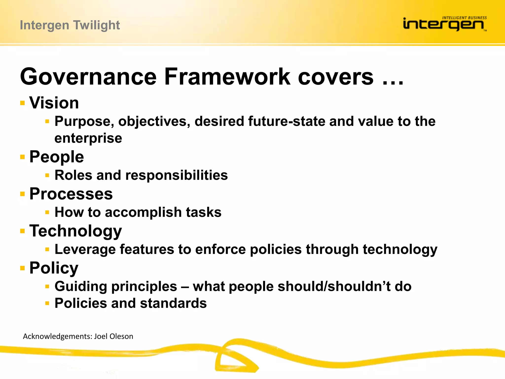 VisionPurpose, objectives, desired future-state and value to the enterprisePeopleRoles and responsibilitiesProcessesHow to accomplish tasksTechnologyLeverage features to enforce policies through technologyPolicyGuiding principles – what people should/shouldn’t doPolicies and standardsGovernance Framework covers …Acknowledgements: Joel Oleson