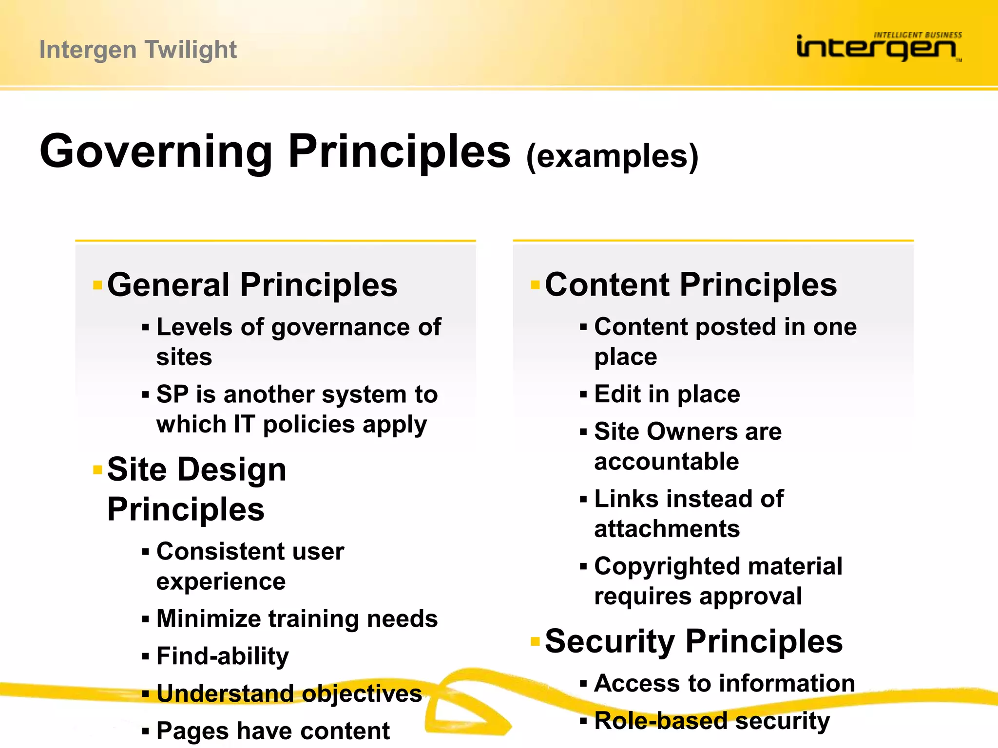 Governing Principles (examples)Content PrinciplesContent posted in one placeEdit in placeSite Owners are accountableLinks instead of attachmentsCopyrighted material requires approvalSecurity PrinciplesAccess to informationRole-based securityGeneral PrinciplesLevels of governance of sitesSP is another system to which IT policies applySite Design PrinciplesConsistent user experienceMinimize training needsFind-abilityUnderstand objectivesPages have content owners