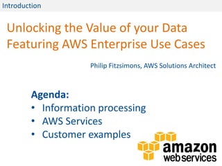 Introduction


 Unlocking the Value of your Data
 Featuring AWS Enterprise Use Cases
                    Philip Fitzsimons, AWS Solutions Architect



        Agenda:
        • Information processing
        • AWS Services
        • Customer examples
 