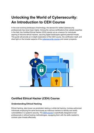 ‭
Unlocking the World of Cybersecurity:‬
‭
An Introduction to CEH Course‬
‭
In the ever-evolving landscape of technology, the demand for skilled cybersecurity‬
‭
professionals has never been higher. Among the various certifications that validate expertise‬
‭
in the field, the Certified Ethical Hacker (CEH) stands out as a beacon for individuals‬
‭
aspiring to become ethical hackers, securing digital landscapes against potential threats.‬
‭
This guide will provide an in-depth exploration of the CEH course, the certification itself, and‬
‭
shed light on the broader aspects of the‬‭
cybersecurity course‬‭
and career prospects.‬
‭
Certified Ethical Hacker (CEH) Course‬
‭
Understanding Ethical Hacking‬
‭
Ethical hacking, also known as penetration testing or white-hat hacking, involves authorized‬
‭
individuals employing the same techniques as malicious hackers to identify and rectify‬
‭
vulnerabilities in a system's security. The‬‭
CEH course‬‭
is specifically designed to train‬
‭
professionals in ethical hacking methodologies, equipping them with the skills needed to‬
‭
combat cyber threats effectively.‬
 