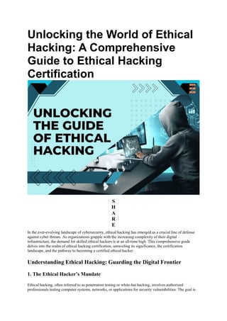 Unlocking the World of Ethical
Hacking: A Comprehensive
Guide to Ethical Hacking
Certification
S
H
A
R
E
In the ever-evolving landscape of cybersecurity, ethical hacking has emerged as a crucial line of defense
against cyber threats. As organizations grapple with the increasing complexity of their digital
infrastructure, the demand for skilled ethical hackers is at an all-time high. This comprehensive guide
delves into the realm of ethical hacking certification, unraveling its significance, the certification
landscape, and the pathway to becoming a certified ethical hacker.
Understanding Ethical Hacking: Guarding the Digital Frontier
1. The Ethical Hacker’s Mandate
Ethical hacking, often referred to as penetration testing or white-hat hacking, involves authorized
professionals testing computer systems, networks, or applications for security vulnerabilities. The goal is
 