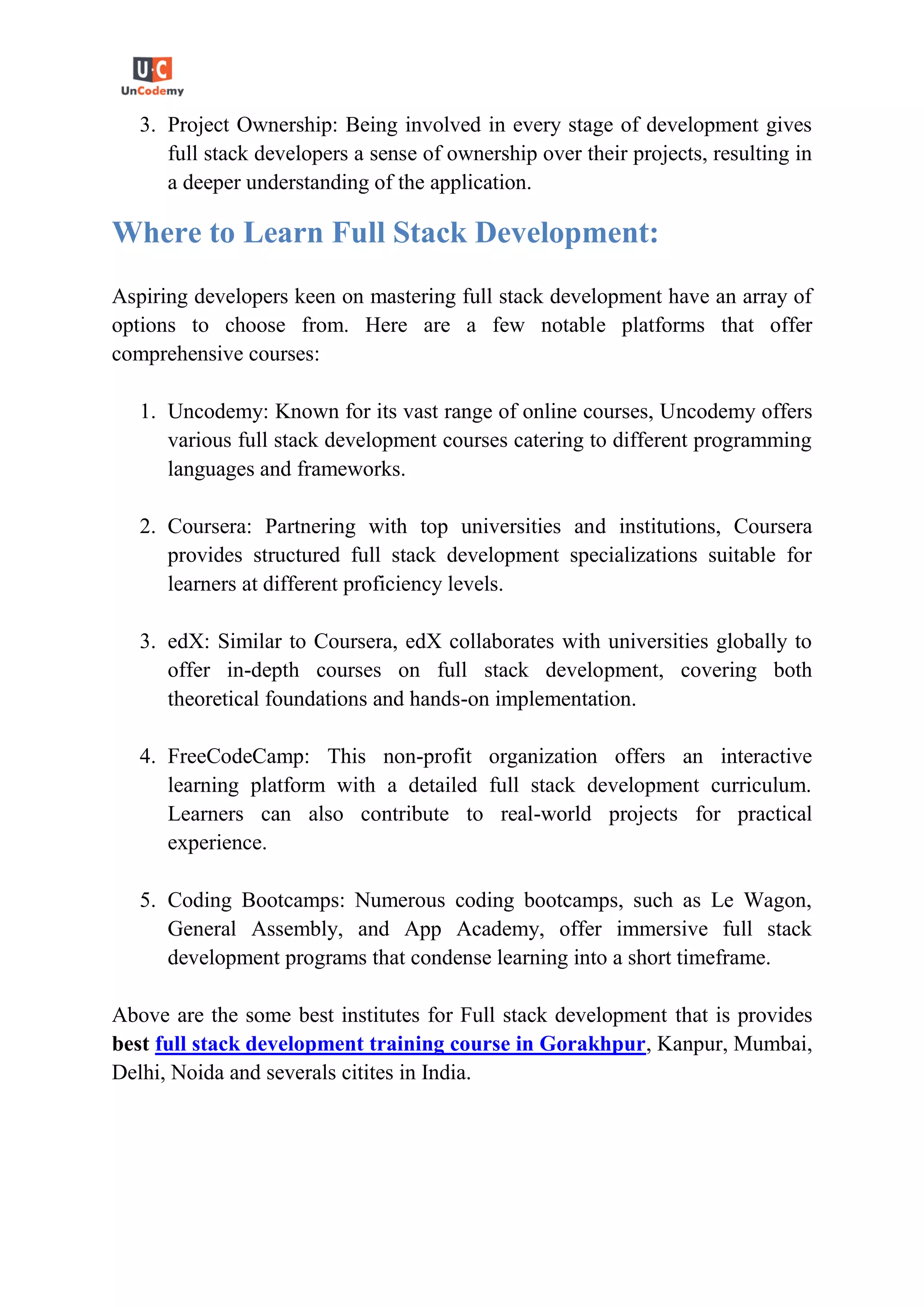 3. Project Ownership: Being involved in every stage of development gives
full stack developers a sense of ownership over their projects, resulting in
a deeper understanding of the application.
Where to Learn Full Stack Development:
Aspiring developers keen on mastering full stack development have an array of
options to choose from. Here are a few notable platforms that offer
comprehensive courses:
1. Uncodemy: Known for its vast range of online courses, Uncodemy offers
various full stack development courses catering to different programming
languages and frameworks.
2. Coursera: Partnering with top universities and institutions, Coursera
provides structured full stack development specializations suitable for
learners at different proficiency levels.
3. edX: Similar to Coursera, edX collaborates with universities globally to
offer in-depth courses on full stack development, covering both
theoretical foundations and hands-on implementation.
4. FreeCodeCamp: This non-profit organization offers an interactive
learning platform with a detailed full stack development curriculum.
Learners can also contribute to real-world projects for practical
experience.
5. Coding Bootcamps: Numerous coding bootcamps, such as Le Wagon,
General Assembly, and App Academy, offer immersive full stack
development programs that condense learning into a short timeframe.
Above are the some best institutes for Full stack development that is provides
best full stack development training course in Gorakhpur, Kanpur, Mumbai,
Delhi, Noida and severals citites in India.
 