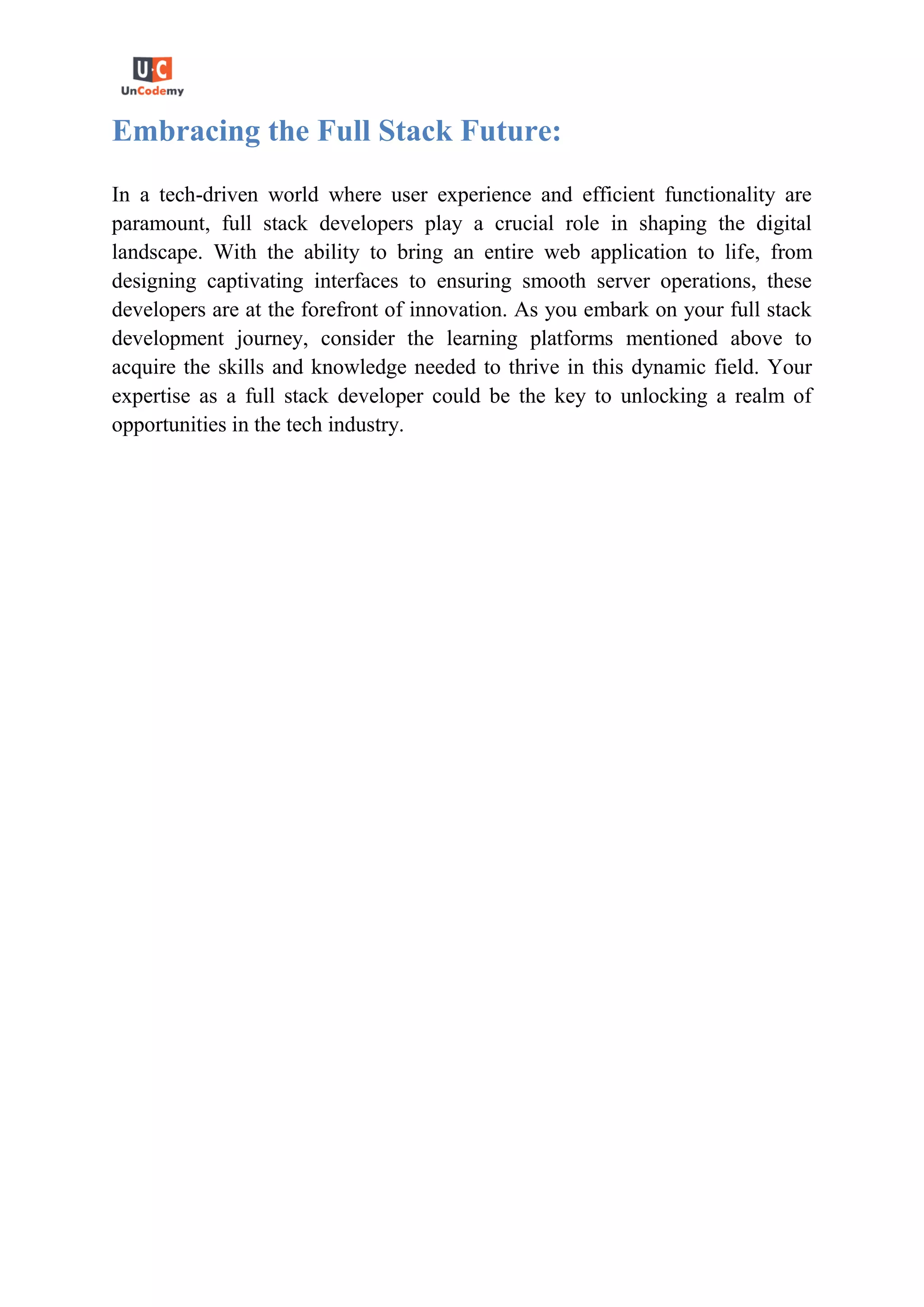 Embracing the Full Stack Future:
In a tech-driven world where user experience and efficient functionality are
paramount, full stack developers play a crucial role in shaping the digital
landscape. With the ability to bring an entire web application to life, from
designing captivating interfaces to ensuring smooth server operations, these
developers are at the forefront of innovation. As you embark on your full stack
development journey, consider the learning platforms mentioned above to
acquire the skills and knowledge needed to thrive in this dynamic field. Your
expertise as a full stack developer could be the key to unlocking a realm of
opportunities in the tech industry.
 