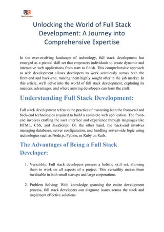 Unlocking the World of Full Stack
Development: A Journey into
Comprehensive Expertise
In the ever-evolving landscape of technology, full stack development has
emerged as a pivotal skill set that empowers individuals to create dynamic and
interactive web applications from start to finish. This comprehensive approach
to web development allows developers to work seamlessly across both the
front-end and back-end, making them highly sought after in the job market. In
this article, we'll delve into the world of full stack development, exploring its
nuances, advantages, and where aspiring developers can learn the craft.
Understanding Full Stack Development:
Full stack development refers to the practice of mastering both the front-end and
back-end technologies required to build a complete web application. The front-
end involves crafting the user interface and experience through languages like
HTML, CSS, and JavaScript. On the other hand, the back-end involves
managing databases, server configuration, and handling server-side logic using
technologies such as Node.js, Python, or Ruby on Rails.
The Advantages of Being a Full Stack
Developer:
1. Versatility: Full stack developers possess a holistic skill set, allowing
them to work on all aspects of a project. This versatility makes them
invaluable in both small startups and large corporations.
2. Problem Solving: With knowledge spanning the entire development
process, full stack developers can diagnose issues across the stack and
implement effective solutions.
 