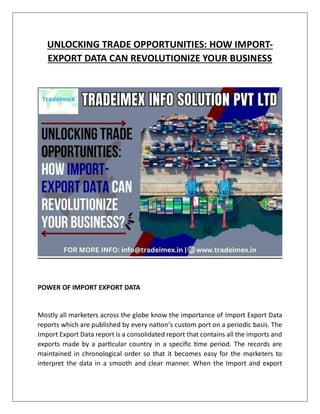 UNLOCKING TRADE OPPORTUNITIES: HOW IMPORT-
EXPORT DATA CAN REVOLUTIONIZE YOUR BUSINESS
POWER OF IMPORT EXPORT DATA
Mostly all marketers across the globe know the importance of Import Export Data
reports which are published by every nation’s custom port on a periodic basis. The
Import Export Data report is a consolidated report that contains all the imports and
exports made by a particular country in a specific time period. The records are
maintained in chronological order so that it becomes easy for the marketers to
interpret the data in a smooth and clear manner. When the Import and export
 