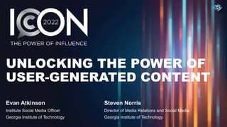 UNLOCKING THE POWER OF
USER-GENERATED CONTENT
Evan Atkinson
Institute Social Media Officer
Georgia Institute of Technology
Steven Norris
Director of Media Relations and Social Media
Georgia Institute of Technology
 