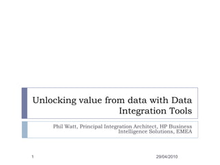 Unlocking value from data with Data Integration Tools Phil Watt, Principal Integration Architect, HP Business Intelligence Solutions, EMEA 29/04/2010 1 