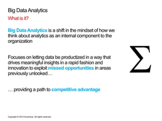Big Data Analytics
What is it?

Big Data Analytics is a shift in the mindset of how we
think about analytics as an internal component to the
organization


Focuses on letting data be productized in a way that
drives meaningful insights in a rapid fashion and
innovation to exploit missed opportunities in areas
previously unlooked…


… providing a path to competitive advantage




Copyright © 2012 Accenture All rights reserved.
 