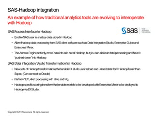 SAS-Hadoop integration
An example of how traditional analytics tools are evolving to interoperate
with Hadoop
SAS/Access Interface to Hadoop
    • Enable SAS user to analyze data stored in Hadoop
    • Allow Hadoop data processing from SAS client software such as Data Integration Studio, Enterprise Guide and
       Enterprise Miner.
    • The Access Engine not only move data into and out of Hadoop, but you can also run data processing and have it
       “pushed-down” into Hadoop
SAS Data Integration Studio Transformation for Hadoop
    • New sets of Hadoop transformations that enable DI studio user to load and unload data from Hadoop faster than
       Sqoop (Can connect to Oracle)
    • Perform “ETL-like” processing with Hive and Pig.
    • Hadoop specific scoring transform that enable models to be developed with Enterprise Miner to be deployed to
       Hadoop via DI Studio.




Copyright © 2012 Accenture All rights reserved.
 