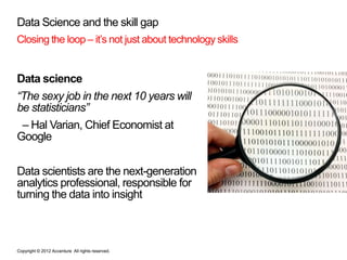 Data Science and the skill gap
Closing the loop – it’s not just about technology skills


Data science
“The sexy job in the next 10 years will
be statisticians”
 – Hal Varian, Chief Economist at
Google


Data scientists are the next-generation
analytics professional, responsible for
turning the data into insight



Copyright © 2012 Accenture All rights reserved.
 