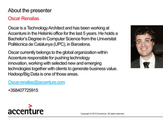About the presenter
Oscar Renalias
Oscar is a Technology Architect and has been working at
Accenture in the Helsinki office for the last 5 years. He holds a
Bachelor’s Degree in Computer Science from the Universitat
Politècnica de Catalunya (UPC), in Barcelona.
Oscar currently belongs to the global organization within
Accenture responsible for pushing technology
innovation, working with selected new and emerging
technologies together with clients to generate business value.
Hadoop/Big Data is one of those areas.
Oscar.renalias@accenture.com
+358407725915



                                           Copyright © 2012 Accenture All rights reserved.
 