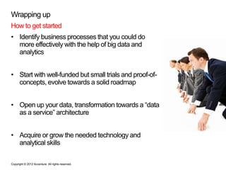Wrapping up
How to get started
• Identify business processes that you could do
  more effectively with the help of big data and
  analytics


• Start with well-funded but small trials and proof-of-
  concepts, evolve towards a solid roadmap


• Open up your data, transformation towards a “data
  as a service” architecture


• Acquire or grow the needed technology and
  analytical skills

Copyright © 2012 Accenture All rights reserved.
 