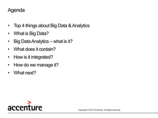 Agenda

• Top 4 things about Big Data & Analytics
• What is Big Data?
• Big Data Analytics – what is it?
• What does it contain?
• How is it integrated?
• How do we manage it?
• What next?




                                     Copyright © 2012 Accenture All rights reserved.
 