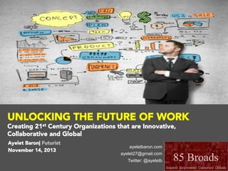 UNLOCKING THE FUTURE OF WORK
Creating 21st Century Organizations that are Innovative,
Collaborative and Global

 Ayelet Baron| Futurist

 November 14, 2013

ayeletbaron.com
ayelet27@gmail.com
Twitter: @ayeletb

 