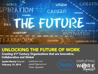 UNLOCKING THE FUTURE OF WORK
Creating 21st Century Organizations that are Innovative,
Collaborative and Global

 Ayelet Baron| Futurist

 February 19, 2014

ayeletbaron.com
ayelet27@gmail.com
Twitter: @ayeletb

 