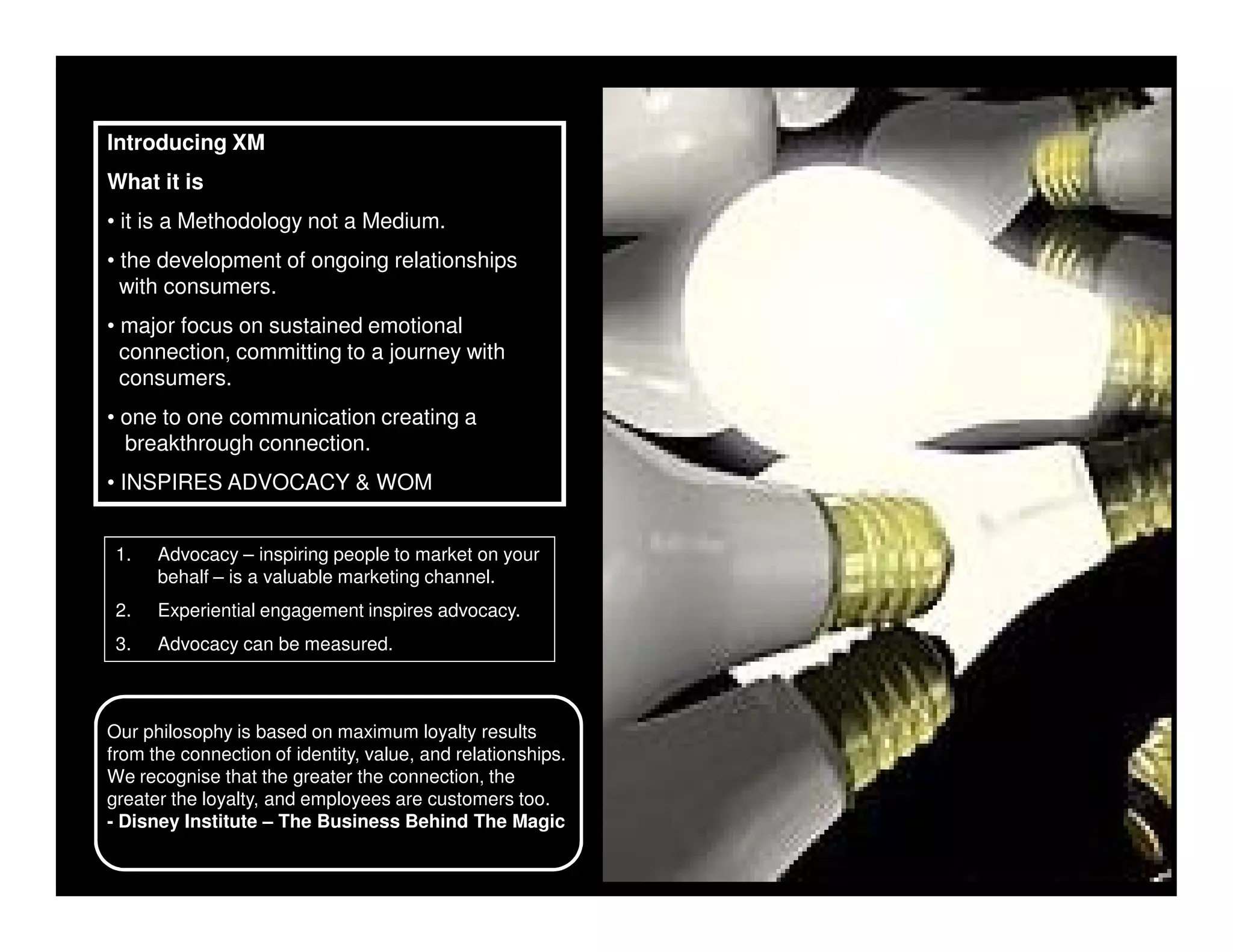 Introducing XM
What it is
• it is a Methodology not a Medium.
• the development of ongoing relationships
  with consumers.
• major focus on sustained emotional
  connection, committing to a journey with
  consumers.
• one to one communication creating a
  breakthrough connection.
• INSPIRES ADVOCACY & WOM


 1.   Advocacy – inspiring people to market on your
      behalf – is a valuable marketing channel.
 2.   Experiential engagement inspires advocacy.
 3.   Advocacy can be measured.



Our philosophy is based on maximum loyalty results
from the connection of identity, value, and relationships.
We recognise that the greater the connection, the
greater the loyalty, and employees are customers too.
- Disney Institute – The Business Behind The Magic
 