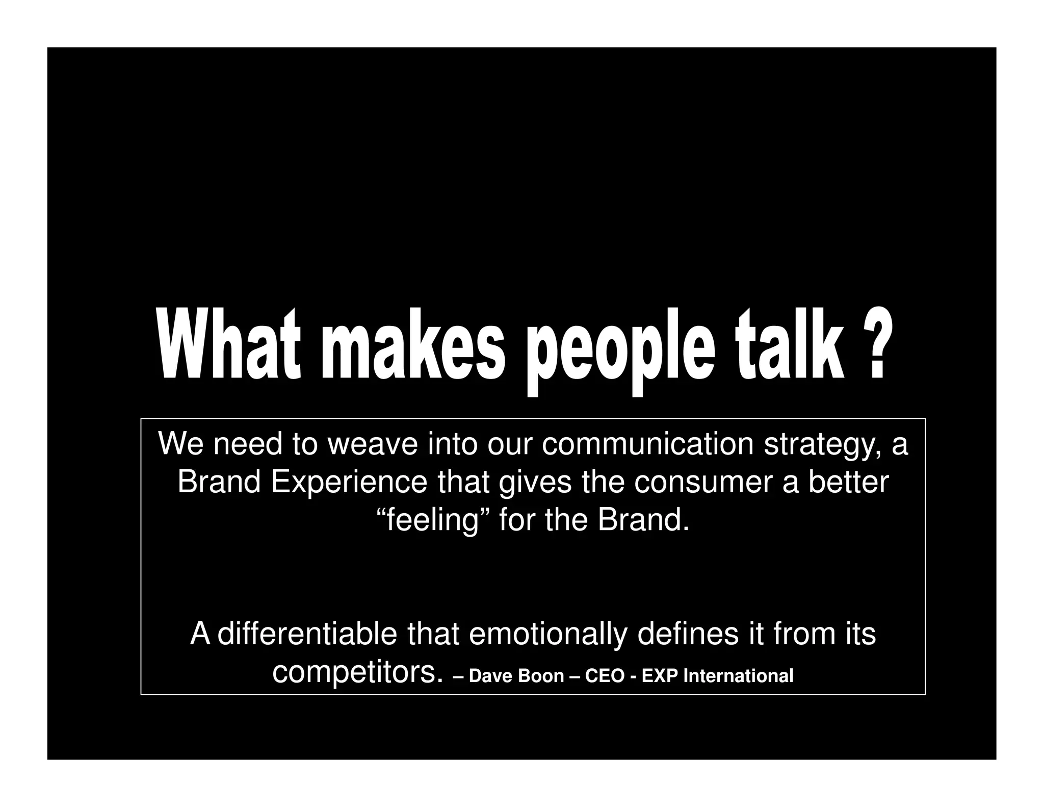 We need to weave into our communication strategy, a
 Brand Experience that gives the consumer a better
              “feeling” for the Brand.


  A differentiable that emotionally defines it from its
         competitors. – Dave Boon – CEO - EXP International
 