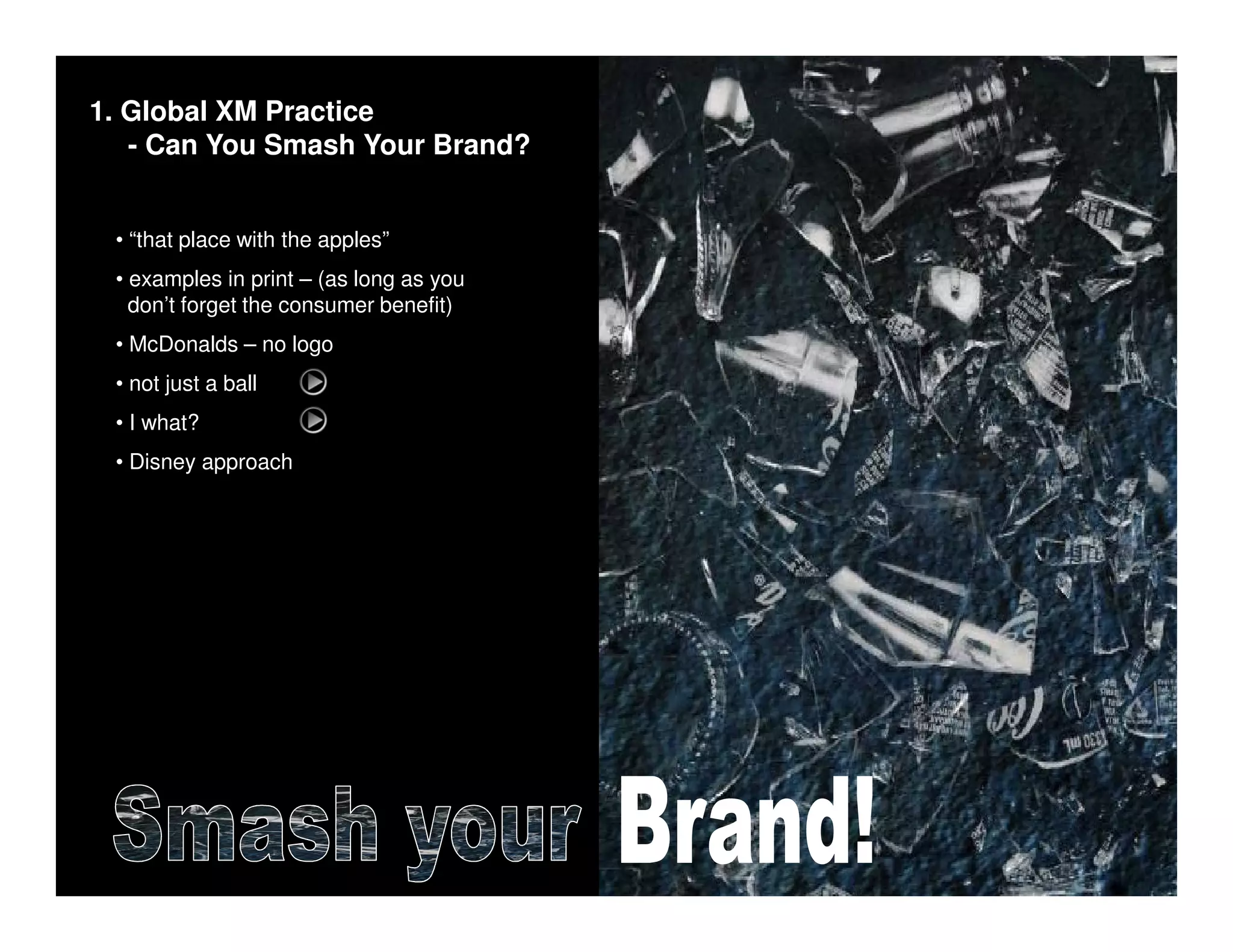 1. Global XM Practice
   - Can You Smash Your Brand?


 • “that place with the apples”
 • examples in print – (as long as you
   don’t forget the consumer benefit)
 • McDonalds – no logo
 • not just a ball
 • I what?
 • Disney approach
 
