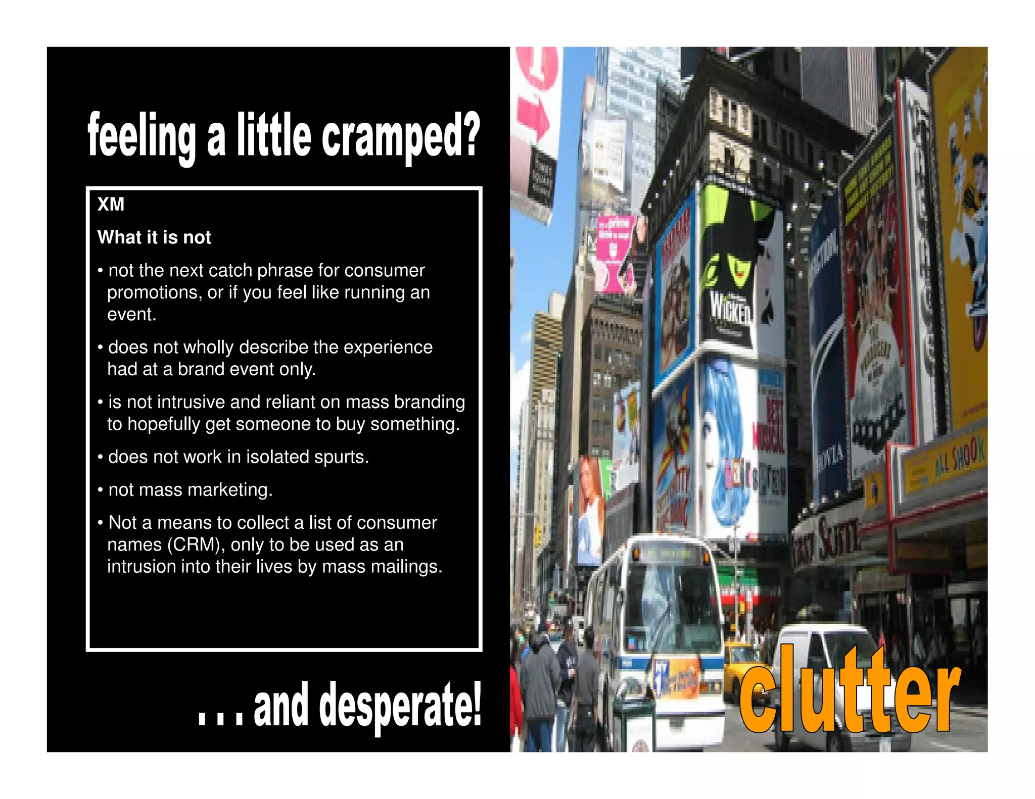 XM
What it is not
• not the next catch phrase for consumer
  promotions, or if you feel like running an
  event.
• does not wholly describe the experience
  had at a brand event only.
• is not intrusive and reliant on mass branding
  to hopefully get someone to buy something.
• does not work in isolated spurts.
• not mass marketing.
• Not a means to collect a list of consumer
  names (CRM), only to be used as an
  intrusion into their lives by mass mailings.
 