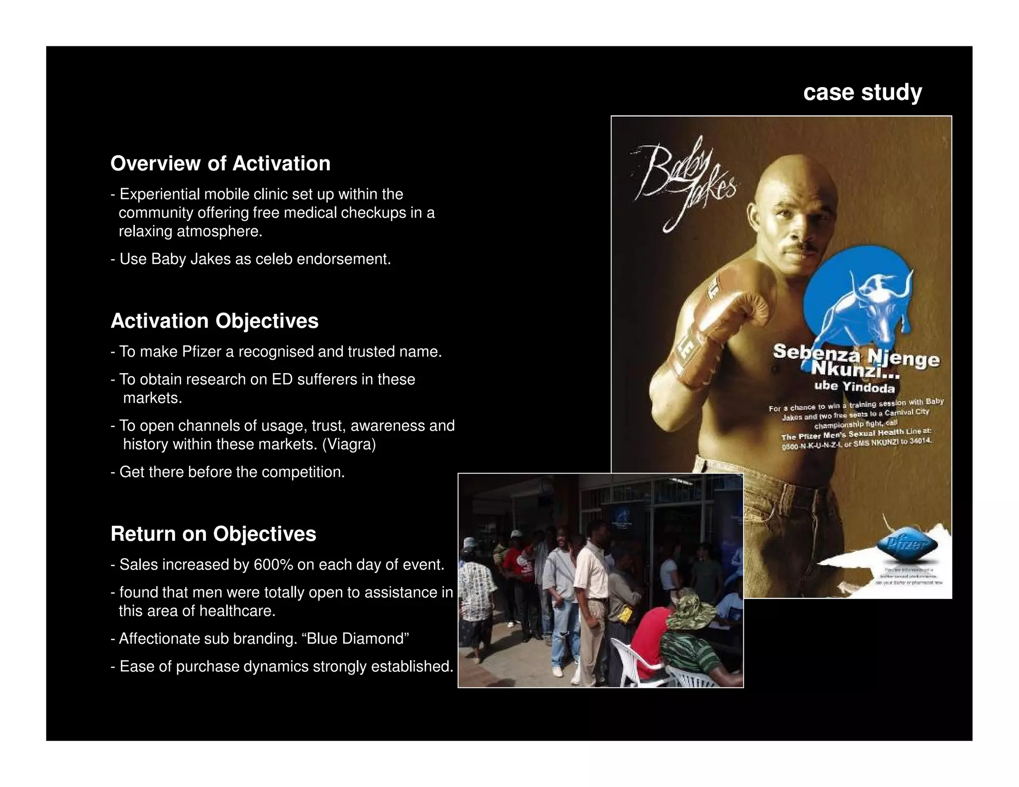 case study


Overview of Activation
- Experiential mobile clinic set up within the
  community offering free medical checkups in a
  relaxing atmosphere.
- Use Baby Jakes as celeb endorsement.



Activation Objectives
- To make Pfizer a recognised and trusted name.
- To obtain research on ED sufferers in these
  markets.
- To open channels of usage, trust, awareness and
  history within these markets. (Viagra)
- Get there before the competition.



Return on Objectives
- Sales increased by 600% on each day of event.
- found that men were totally open to assistance in
  this area of healthcare.
- Affectionate sub branding. “Blue Diamond”
- Ease of purchase dynamics strongly established.
 